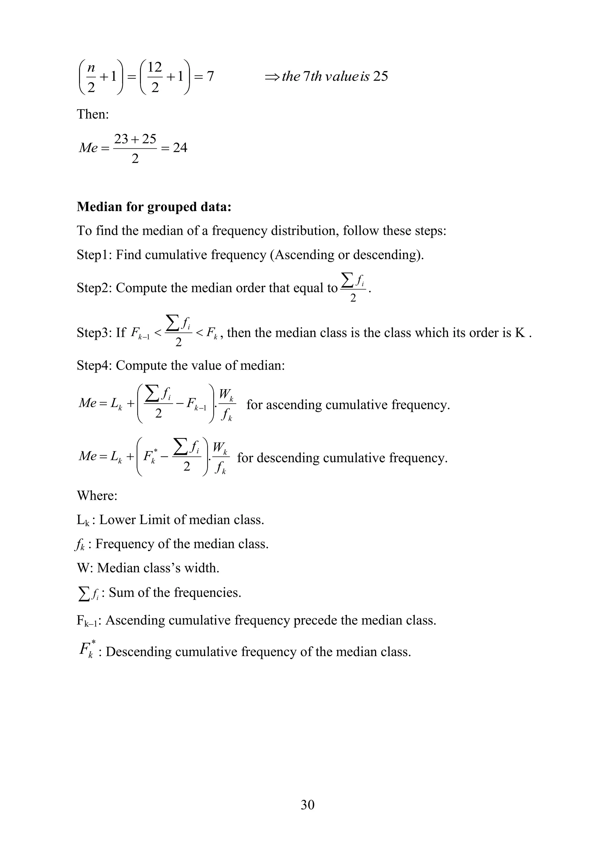 31
25771
2
12
1
2
isvalueththe
n













Then:
24
2
2523


Me
Median for grouped data:
To find the median of a frequency distribution, follow these steps:
Step1: Find cumulative frequency (Ascending or descending).
Step2: Compute the median order that equal to
2
 if
.
Step3: If k
i
k F
f
F 


2
1 , then the median class is the class which its order is K .
Step4: Compute the value of median:
k
k
k
i
k
f
W
F
f
LMe .
2
1 







 
 for ascending cumulative frequency.
k
ki
kk
f
Wf
FLMe .
2
*









 for descending cumulative frequency.
Where:
Lk : Lower Limit of median class.
fk : Frequency of the median class.
W: Median class’s width.
 if : Sum of the frequencies.
Fk–1: Ascending cumulative frequency precede the median class.
*
kF : Descending cumulative frequency of the median class.
 