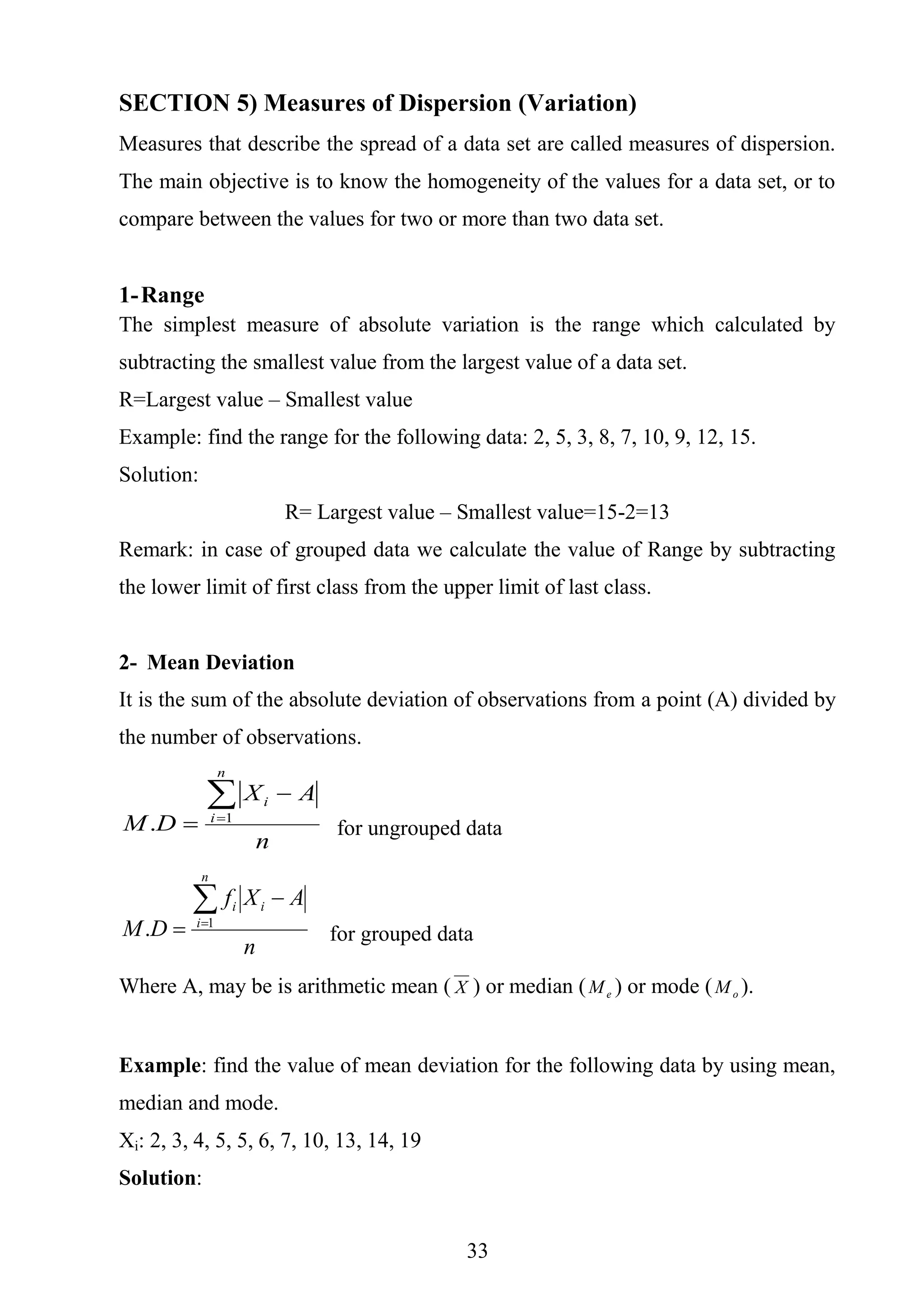 33
SECTION 5) Measures of Dispersion (Variation)
Measures that describe the spread of a data set are called measures of dispersion.
The main objective is to know the homogeneity of the values for a data set, or to
compare between the values for two or more than two data set.
1-Range
The simplest measure of absolute variation is the range which calculated by
subtracting the smallest value from the largest value of a data set.
R=Largest value – Smallest value
Example: find the range for the following data: 2, 5, 3, 8, 7, 10, 9, 12, 15.
Solution:
R= Largest value – Smallest value=15-2=13
Remark: in case of grouped data we calculate the value of Range by subtracting
the lower limit of first class from the upper limit of last class.
2- Mean Deviation
It is the sum of the absolute deviation of observations from a point (A) divided by
the number of observations.
n
AX
DM
n
i
i

 1
. for ungrouped data
n
AXf
DM
n
i
ii

 1
. for grouped data
Where A, may be is arithmetic mean ( X ) or median ( eM ) or mode ( oM ).
Example: find the value of mean deviation for the following data by using mean,
median and mode.
Xi: 2, 3, 4, 5, 5, 6, 7, 10, 13, 14, 19
Solution:
 
