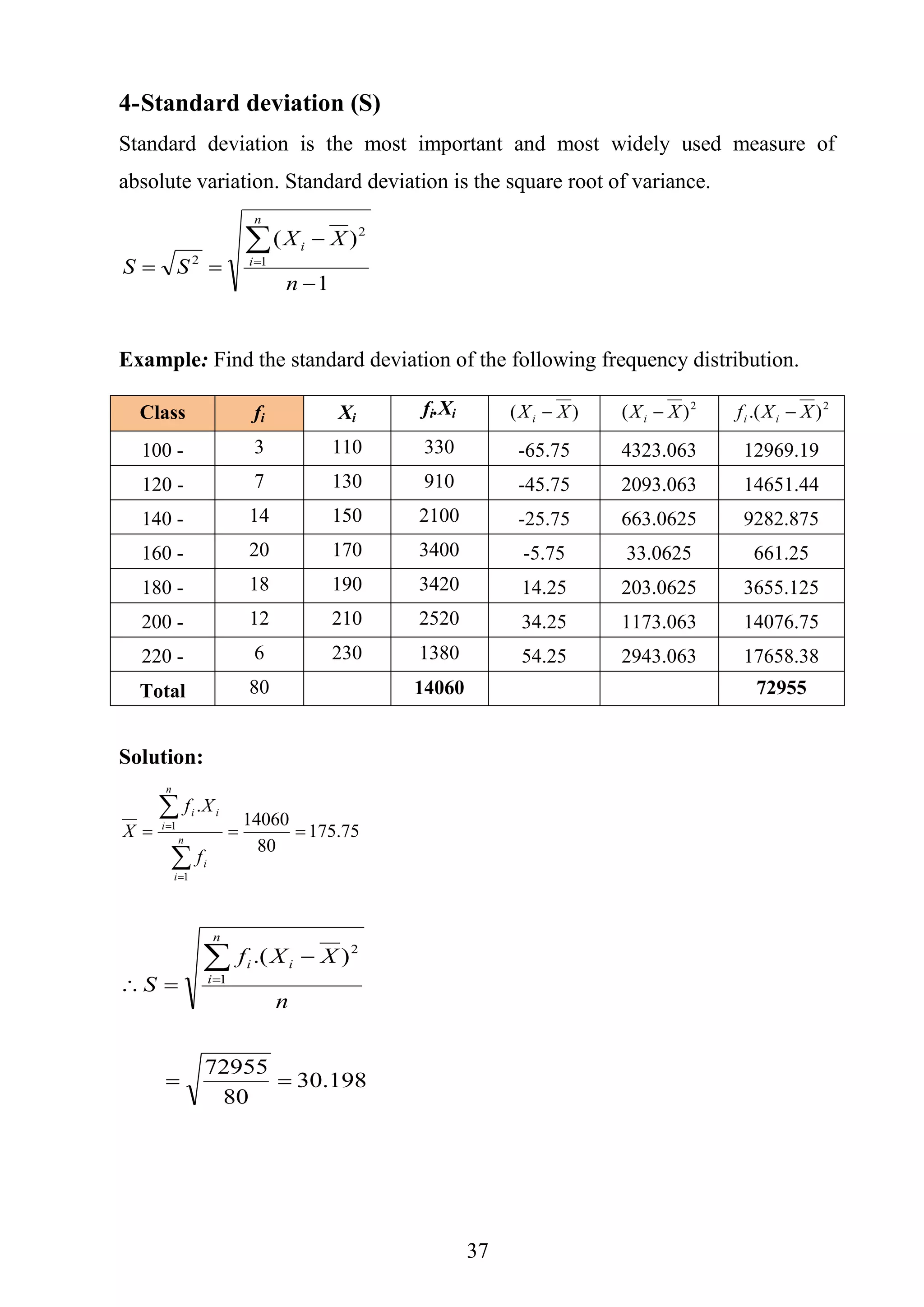 37
4-Standard deviation (S)
Standard deviation is the most important and most widely used measure of
absolute variation. Standard deviation is the square root of variance.
1
)(
1
2
2




n
XX
SS
n
i
i
Example: Find the standard deviation of the following frequency distribution.
Solution:
75.175
80
14060
.
1
1





n
i
i
n
i
ii
f
Xf
X
198.30
80
72955
).(
1
2




n
XXf
S
n
i
ii
Class fi Xi
fi.Xi )( XXi  2
)( XXi  2
).( XXf ii 
100 - 3 110 330 -65.75 4323.063 12969.19
120 - 7 130 910 -45.75 2093.063 14651.44
140 - 14 150 2100 -25.75 663.0625 9282.875
160 - 20 170 3400 -5.75 33.0625 661.25
180 - 18 190 3420 14.25 203.0625 3655.125
200 - 12 210 2520 34.25 1173.063 14076.75
220 - 6 230 1380 54.25 2943.063 17658.38
Total 80 14060 72955
 