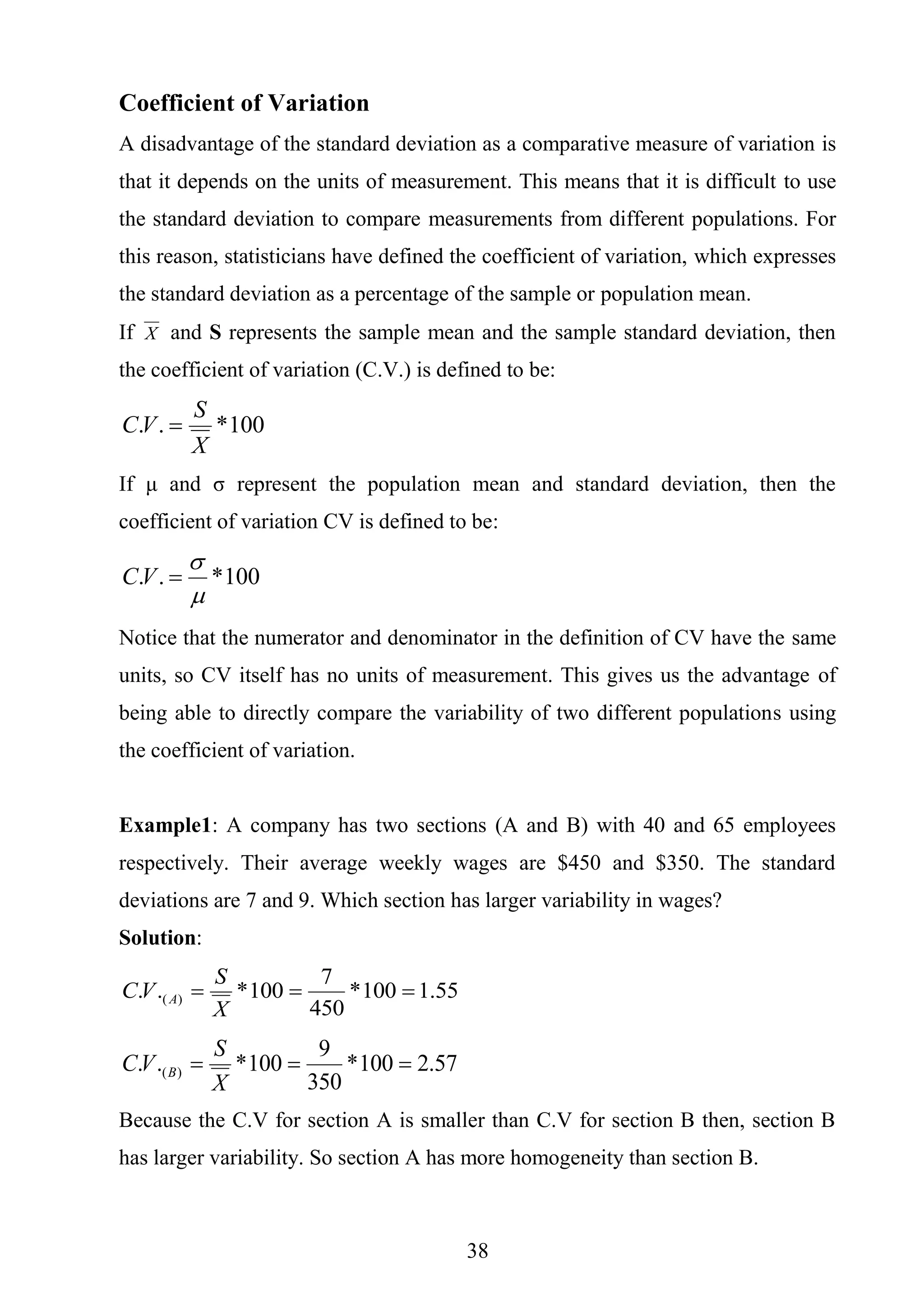 38
Coefficient of Variation
A disadvantage of the standard deviation as a comparative measure of variation is
that it depends on the units of measurement. This means that it is difficult to use
the standard deviation to compare measurements from different populations. For
this reason, statisticians have defined the coefficient of variation, which expresses
the standard deviation as a percentage of the sample or population mean.
If X and S represents the sample mean and the sample standard deviation, then
the coefficient of variation (C.V.) is defined to be:
100*..
X
S
VC 
If μ and σ represent the population mean and standard deviation, then the
coefficient of variation CV is defined to be:
100*..


VC
Notice that the numerator and denominator in the definition of CV have the same
units, so CV itself has no units of measurement. This gives us the advantage of
being able to directly compare the variability of two different populations using
the coefficient of variation.
Example1: A company has two sections (A and B) with 40 and 65 employees
respectively. Their average weekly wages are $450 and $350. The standard
deviations are 7 and 9. Which section has larger variability in wages?
Solution:
55.1100*
450
7
100*.. )( 
X
S
VC A
57.2100*
350
9
100*.. )( 
X
S
VC B
Because the C.V for section A is smaller than C.V for section B then, section B
has larger variability. So section A has more homogeneity than section B.
 