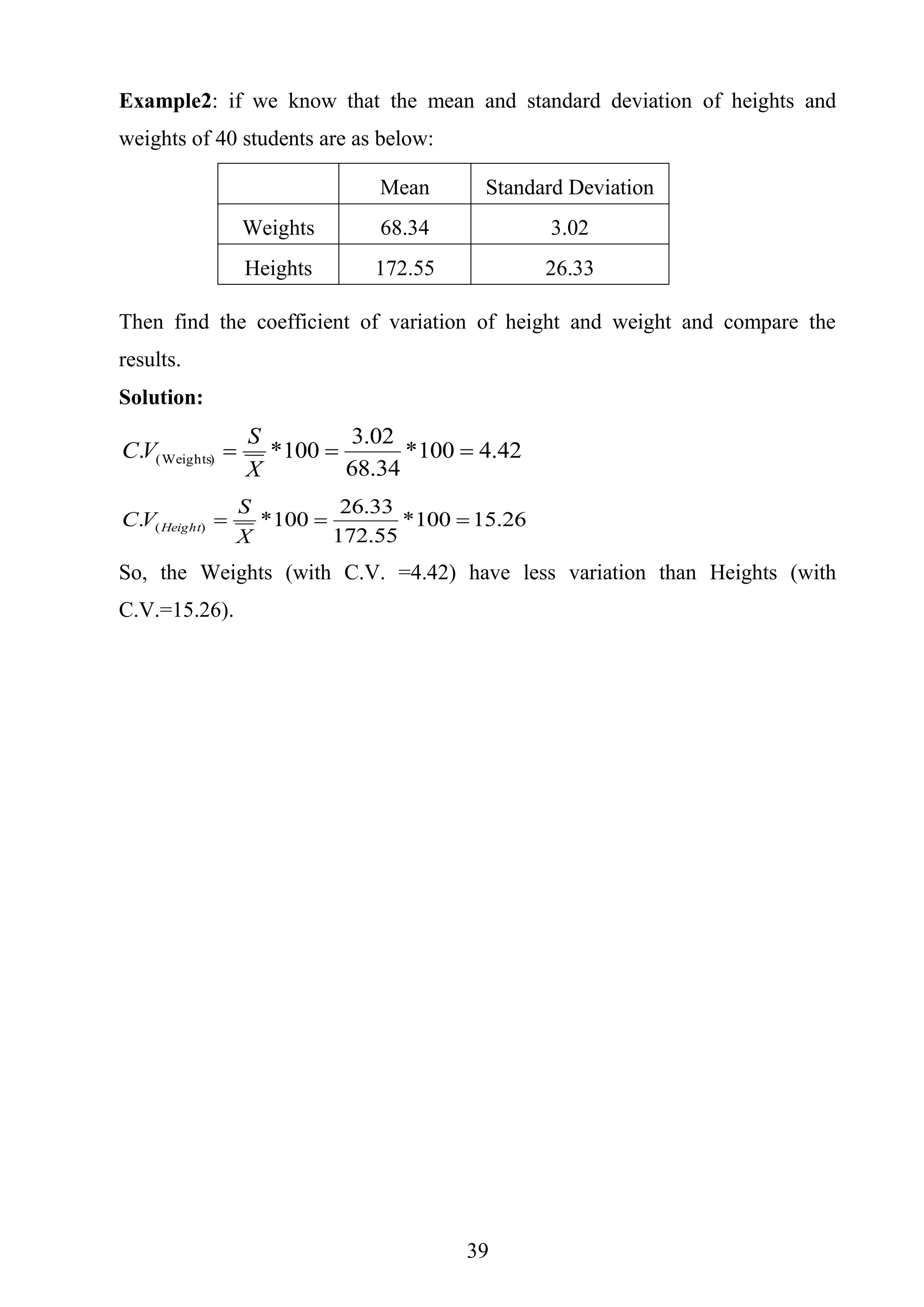 39
Example2: if we know that the mean and standard deviation of heights and
weights of 40 students are as below:
Mean Standard Deviation
Weights 68.34 3.02
Heights 172.55 26.33
Then find the coefficient of variation of height and weight and compare the
results.
Solution:
42.4100*
34.68
02.3
100*. )Weights( 
X
S
VC
26.15100*
55.172
33.26
100*. )( 
X
S
VC Height
So, the Weights (with C.V. =4.42) have less variation than Heights (with
C.V.=15.26).
 