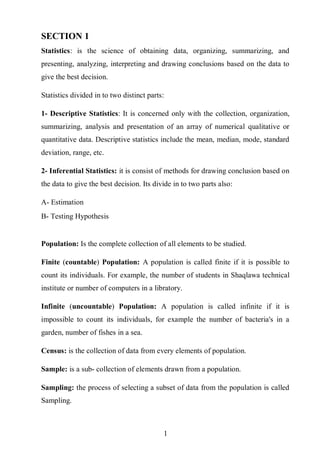 1
SECTION 1
Statistics: is the science of obtaining data, organizing, summarizing, and
presenting, analyzing, interpreting and drawing conclusions based on the data to
give the best decision.
Statistics divided in to two distinct parts:
1- Descriptive Statistics: It is concerned only with the collection, organization,
summarizing, analysis and presentation of an array of numerical qualitative or
quantitative data. Descriptive statistics include the mean, median, mode, standard
deviation, range, etc.
2- Inferential Statistics: it is consist of methods for drawing conclusion based on
the data to give the best decision. Its divide in to two parts also:
A- Estimation
B- Testing Hypothesis
Population: Is the complete collection of all elements to be studied.
Finite (countable) Population: A population is called finite if it is possible to
count its individuals. For example, the number of students in Shaqlawa technical
institute or number of computers in a libratory.
Infinite (uncountable) Population: A population is called infinite if it is
impossible to count its individuals, for example the number of bacteria's in a
garden, number of fishes in a sea.
Census: is the collection of data from every elements of population.
Sample: is a sub- collection of elements drawn from a population.
Sampling: the process of selecting a subset of data from the population is called
Sampling.
 