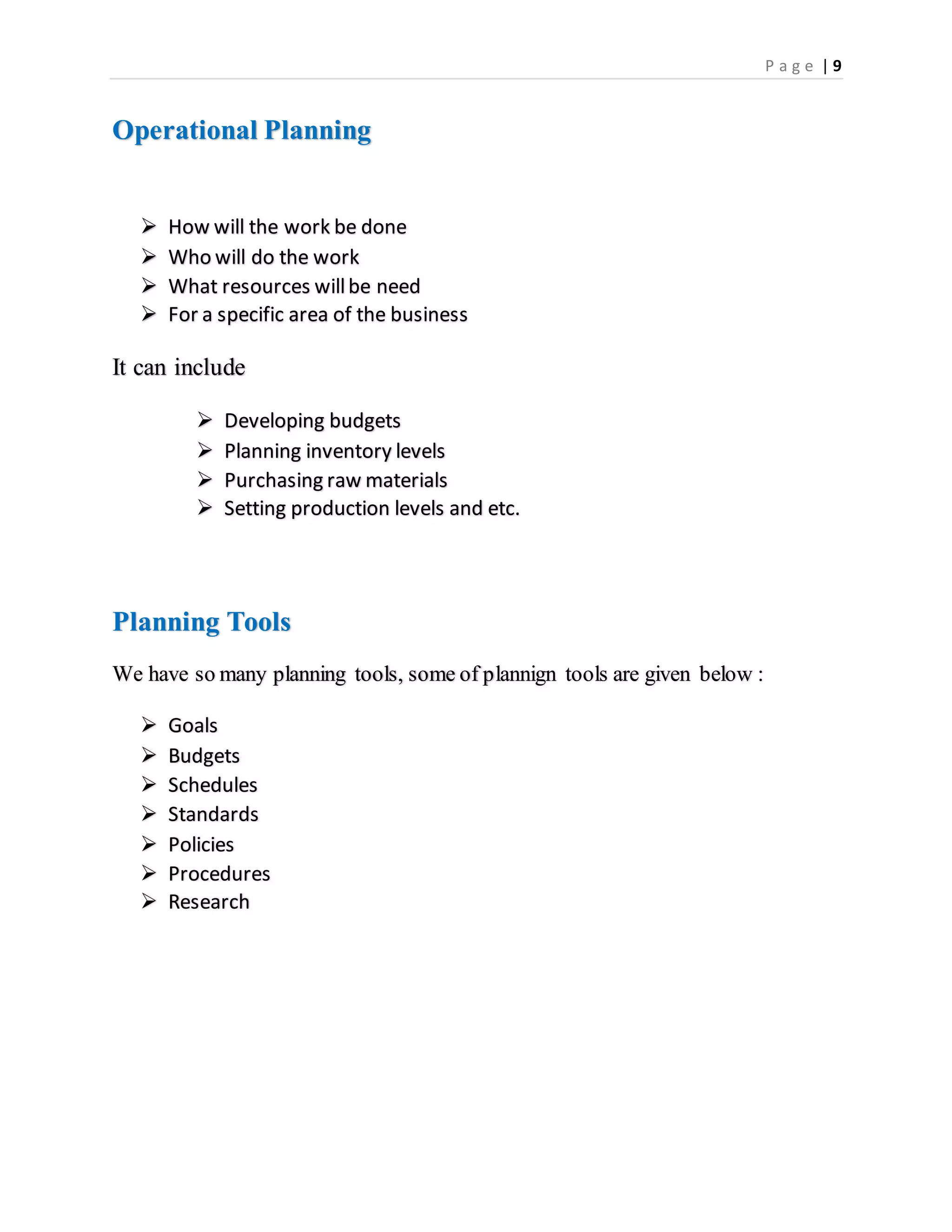 P a g e | 9
Operational Planning
 How will the work be done
 Who will do the work
 What resources willbe need
 For a specific area of the business
It can include
 Developing budgets
 Planning inventory levels
 Purchasing raw materials
 Setting production levels and etc.
Planning Tools
We have so many planning tools, some of plannign tools are given below :
 Goals
 Budgets
 Schedules
 Standards
 Policies
 Procedures
 Research
 