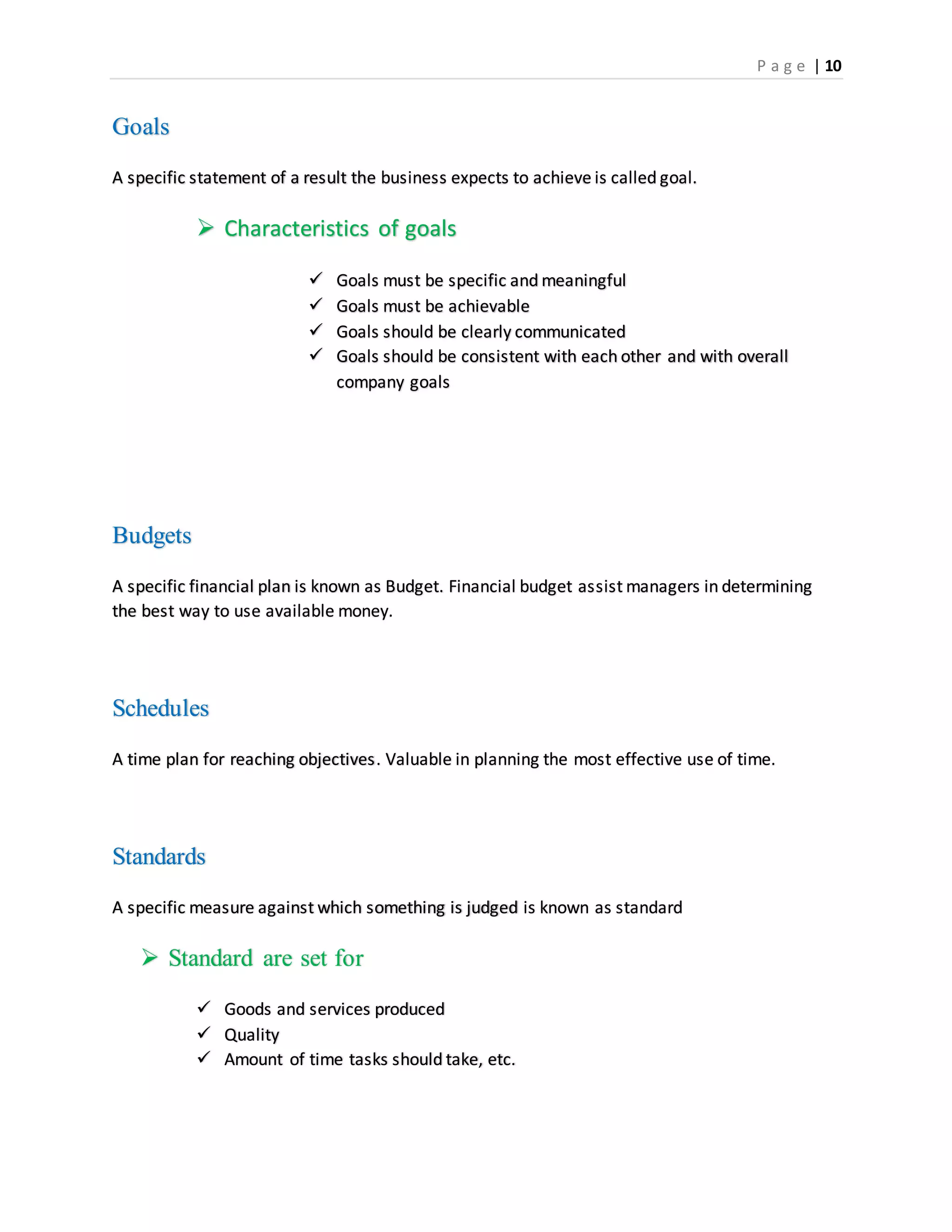 P a g e | 10
Goals
A specific statement of a result the business expects to achieve is called goal.
 Characteristics of goals
 Goals must be specific and meaningful
 Goals must be achievable
 Goals should be clearly communicated
 Goals should be consistent with each other and with overall
company goals
Budgets
A specific financial plan is known as Budget. Financial budget assist managers in determining
the best way to use available money.
Schedules
A time plan for reaching objectives. Valuable in planning the most effective use of time.
Standards
A specific measure against which something is judged is known as standard
 Standard are set for
 Goods and services produced
 Quality
 Amount of time tasks should take, etc.
 