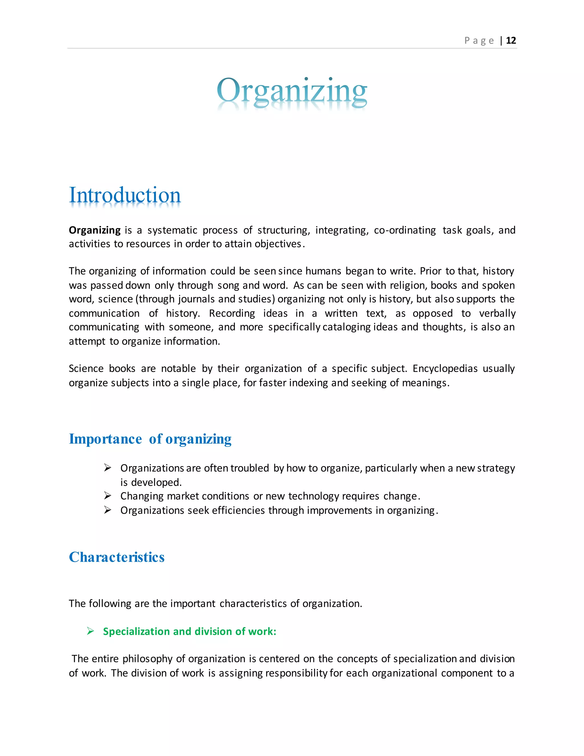 P a g e | 12
Introduction
Organizing is a systematic process of structuring, integrating, co-ordinating task goals, and
activities to resources in order to attain objectives.
The organizing of information could be seen since humans began to write. Prior to that, history
was passed down only through song and word. As can be seen with religion, books and spoken
word, science (through journals and studies) organizing not only is history, but also supports the
communication of history. Recording ideas in a written text, as opposed to verbally
communicating with someone, and more specifically cataloging ideas and thoughts, is also an
attempt to organize information.
Science books are notable by their organization of a specific subject. Encyclopedias usually
organize subjects into a single place, for faster indexing and seeking of meanings.
Importance of organizing
 Organizations are often troubled by how to organize, particularly when a new strategy
is developed.
 Changing market conditions or new technology requires change.
 Organizations seek efficiencies through improvements in organizing.
Characteristics
The following are the important characteristics of organization.
 Specialization and division of work:
The entire philosophy of organization is centered on the concepts of specialization and division
of work. The division of work is assigning responsibility for each organizational component to a
 