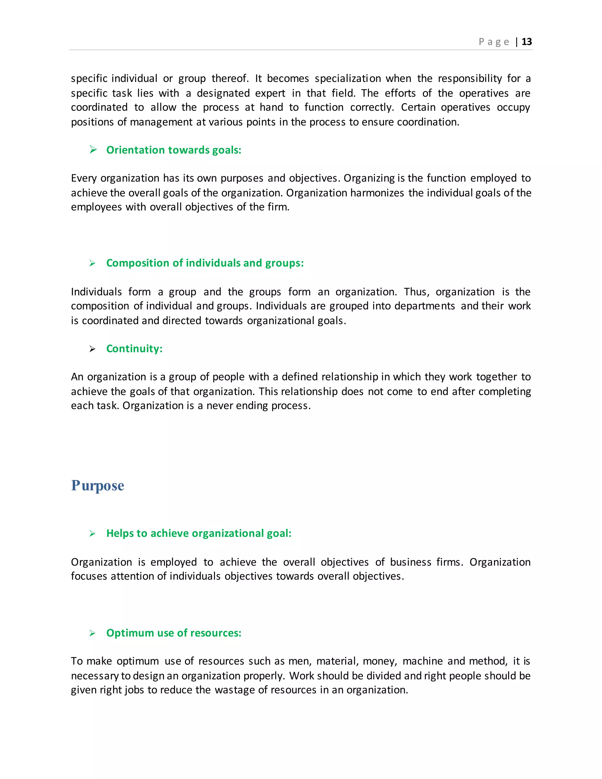 P a g e | 13
specific individual or group thereof. It becomes specialization when the responsibility for a
specific task lies with a designated expert in that field. The efforts of the operatives are
coordinated to allow the process at hand to function correctly. Certain operatives occupy
positions of management at various points in the process to ensure coordination.
 Orientation towards goals:
Every organization has its own purposes and objectives. Organizing is the function employed to
achieve the overall goals of the organization. Organization harmonizes the individual goals of the
employees with overall objectives of the firm.
 Composition of individuals and groups:
Individuals form a group and the groups form an organization. Thus, organization is the
composition of individual and groups. Individuals are grouped into departments and their work
is coordinated and directed towards organizational goals.
 Continuity:
An organization is a group of people with a defined relationship in which they work together to
achieve the goals of that organization. This relationship does not come to end after completing
each task. Organization is a never ending process.
Purpose
 Helps to achieve organizational goal:
Organization is employed to achieve the overall objectives of business firms. Organization
focuses attention of individuals objectives towards overall objectives.
 Optimum use of resources:
To make optimum use of resources such as men, material, money, machine and method, it is
necessary to design an organization properly. Work should be divided and right people should be
given right jobs to reduce the wastage of resources in an organization.
 