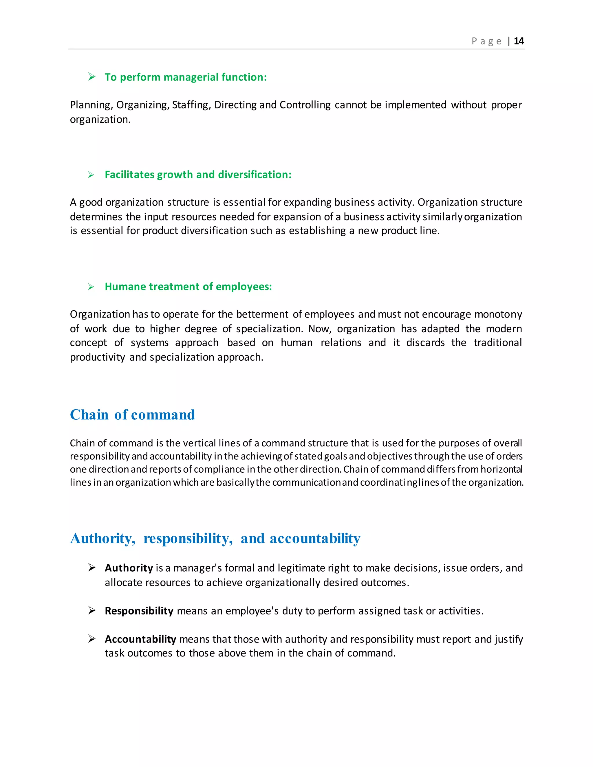 P a g e | 14
 To perform managerial function:
Planning, Organizing, Staffing, Directing and Controlling cannot be implemented without proper
organization.
 Facilitates growth and diversification:
A good organization structure is essential for expanding business activity. Organization structure
determines the input resources needed for expansion of a business activity similarlyorganization
is essential for product diversification such as establishing a new product line.
 Humane treatment of employees:
Organization has to operate for the betterment of employees and must not encourage monotony
of work due to higher degree of specialization. Now, organization has adapted the modern
concept of systems approach based on human relations and it discards the traditional
productivity and specialization approach.
Chain of command
Chain of command is the vertical lines of a command structure that is used for the purposes of overall
responsibilityandaccountability inthe achievingof statedgoalsandobjectivesthroughthe use of orders
one directionandreportsof compliance inthe otherdirection.Chainof commanddiffersfromhorizontal
linesinanorganizationwhichare basicallythe communicationandcoordinatinglinesof the organization.
Authority, responsibility, and accountability
 Authority is a manager's formal and legitimate right to make decisions, issue orders, and
allocate resources to achieve organizationally desired outcomes.
 Responsibility means an employee's duty to perform assigned task or activities.
 Accountability means that those with authority and responsibility must report and justify
task outcomes to those above them in the chain of command.
 