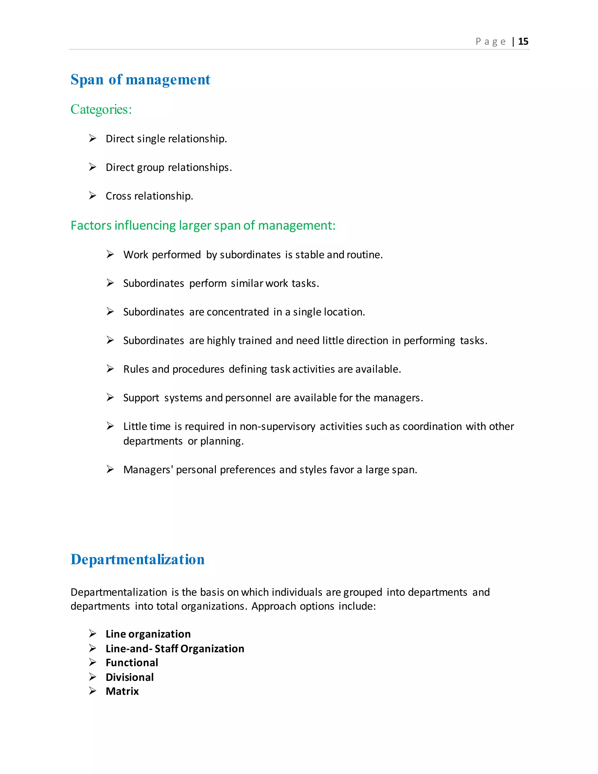 P a g e | 15
Span of management
Categories:
 Direct single relationship.
 Direct group relationships.
 Cross relationship.
Factors influencing larger span of management:
 Work performed by subordinates is stable and routine.
 Subordinates perform similar work tasks.
 Subordinates are concentrated in a single location.
 Subordinates are highly trained and need little direction in performing tasks.
 Rules and procedures defining task activities are available.
 Support systems and personnel are available for the managers.
 Little time is required in non-supervisory activities such as coordination with other
departments or planning.
 Managers' personal preferences and styles favor a large span.
Departmentalization
Departmentalization is the basis on which individuals are grouped into departments and
departments into total organizations. Approach options include:
 Line organization
 Line-and- Staff Organization
 Functional
 Divisional
 Matrix
 