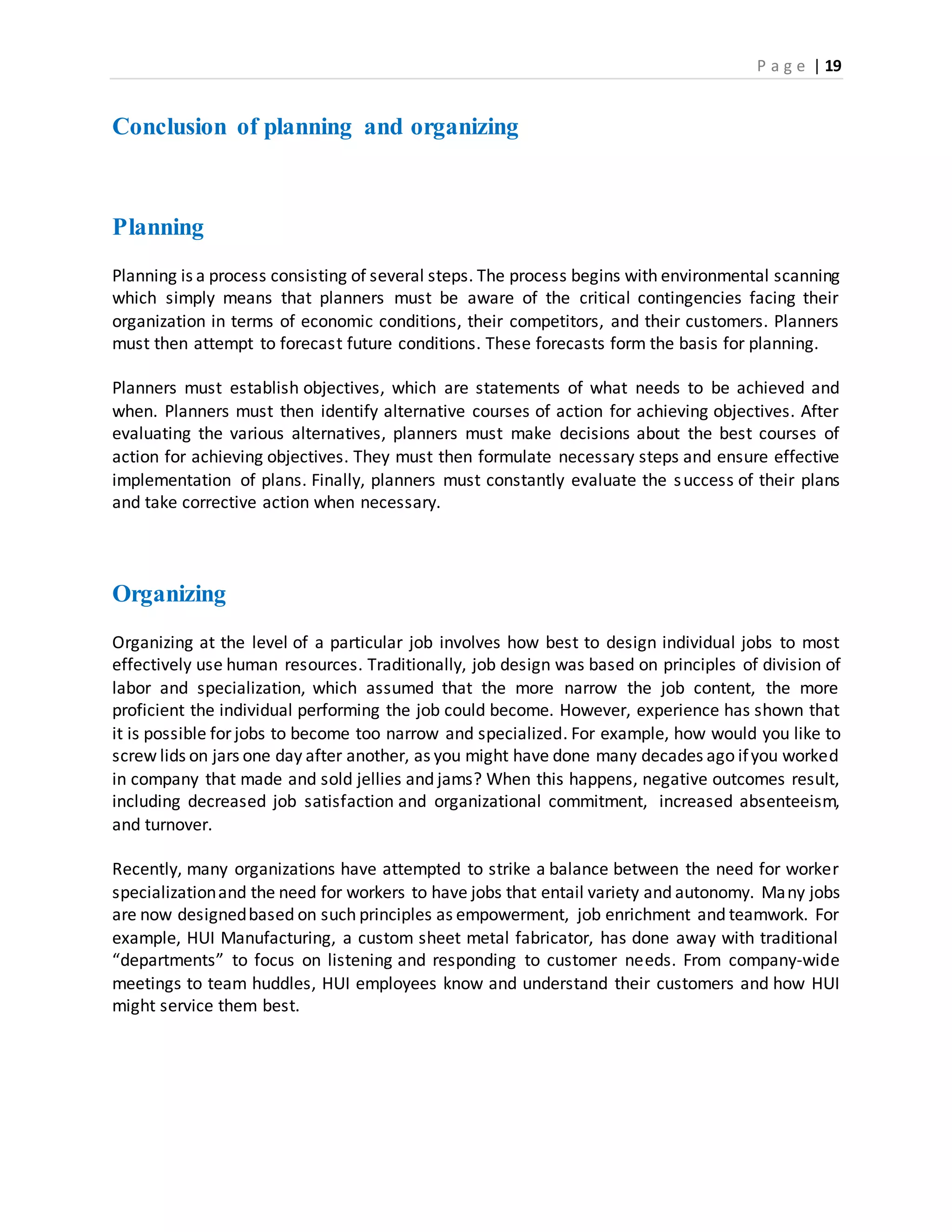 P a g e | 19
Conclusion of planning and organizing
Planning
Planning is a process consisting of several steps. The process begins with environmental scanning
which simply means that planners must be aware of the critical contingencies facing their
organization in terms of economic conditions, their competitors, and their customers. Planners
must then attempt to forecast future conditions. These forecasts form the basis for planning.
Planners must establish objectives, which are statements of what needs to be achieved and
when. Planners must then identify alternative courses of action for achieving objectives. After
evaluating the various alternatives, planners must make decisions about the best courses of
action for achieving objectives. They must then formulate necessary steps and ensure effective
implementation of plans. Finally, planners must constantly evaluate the success of their plans
and take corrective action when necessary.
Organizing
Organizing at the level of a particular job involves how best to design individual jobs to most
effectively use human resources. Traditionally, job design was based on principles of division of
labor and specialization, which assumed that the more narrow the job content, the more
proficient the individual performing the job could become. However, experience has shown that
it is possible for jobs to become too narrow and specialized. For example, how would you like to
screw lids on jars one day after another, as you might have done many decades ago ifyou worked
in company that made and sold jellies and jams? When this happens, negative outcomes result,
including decreased job satisfaction and organizational commitment, increased absenteeism,
and turnover.
Recently, many organizations have attempted to strike a balance between the need for worker
specializationand the need for workers to have jobs that entail variety and autonomy. Many jobs
are now designedbased on such principles as empowerment, job enrichment and teamwork. For
example, HUI Manufacturing, a custom sheet metal fabricator, has done away with traditional
“departments” to focus on listening and responding to customer needs. From company-wide
meetings to team huddles, HUI employees know and understand their customers and how HUI
might service them best.
 