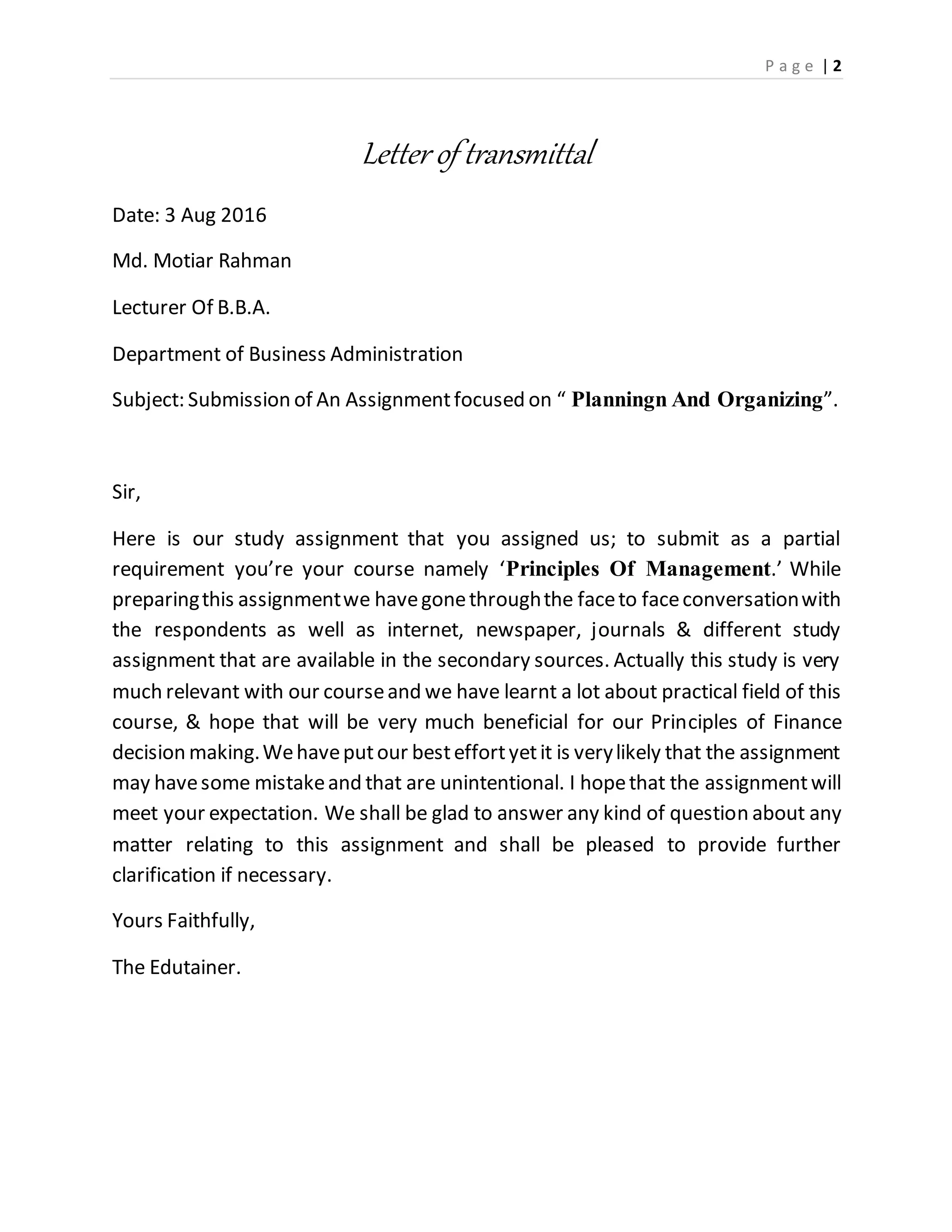 P a g e | 2
Letter of transmittal
Date: 3 Aug 2016
Md. Motiar Rahman
Lecturer Of B.B.A.
Department of Business Administration
Subject: Submission of An Assignmentfocused on “ Planningn And Organizing”.
Sir,
Here is our study assignment that you assigned us; to submit as a partial
requirement you’re your course namely ‘Principles Of Management.’ While
preparingthis assignmentwe havegonethroughthe faceto faceconversationwith
the respondents as well as internet, newspaper, journals & different study
assignment that are available in the secondary sources. Actually this study is very
much relevant with our courseand we have learnt a lot about practical field of this
course, & hope that will be very much beneficial for our Principles of Finance
decision making.Wehaveputour besteffortyetit is verylikely that the assignment
may havesome mistakeand that are unintentional. I hopethat the assignmentwill
meet your expectation. We shall be glad to answer any kind of question about any
matter relating to this assignment and shall be pleased to provide further
clarification if necessary.
Yours Faithfully,
The Edutainer.
 