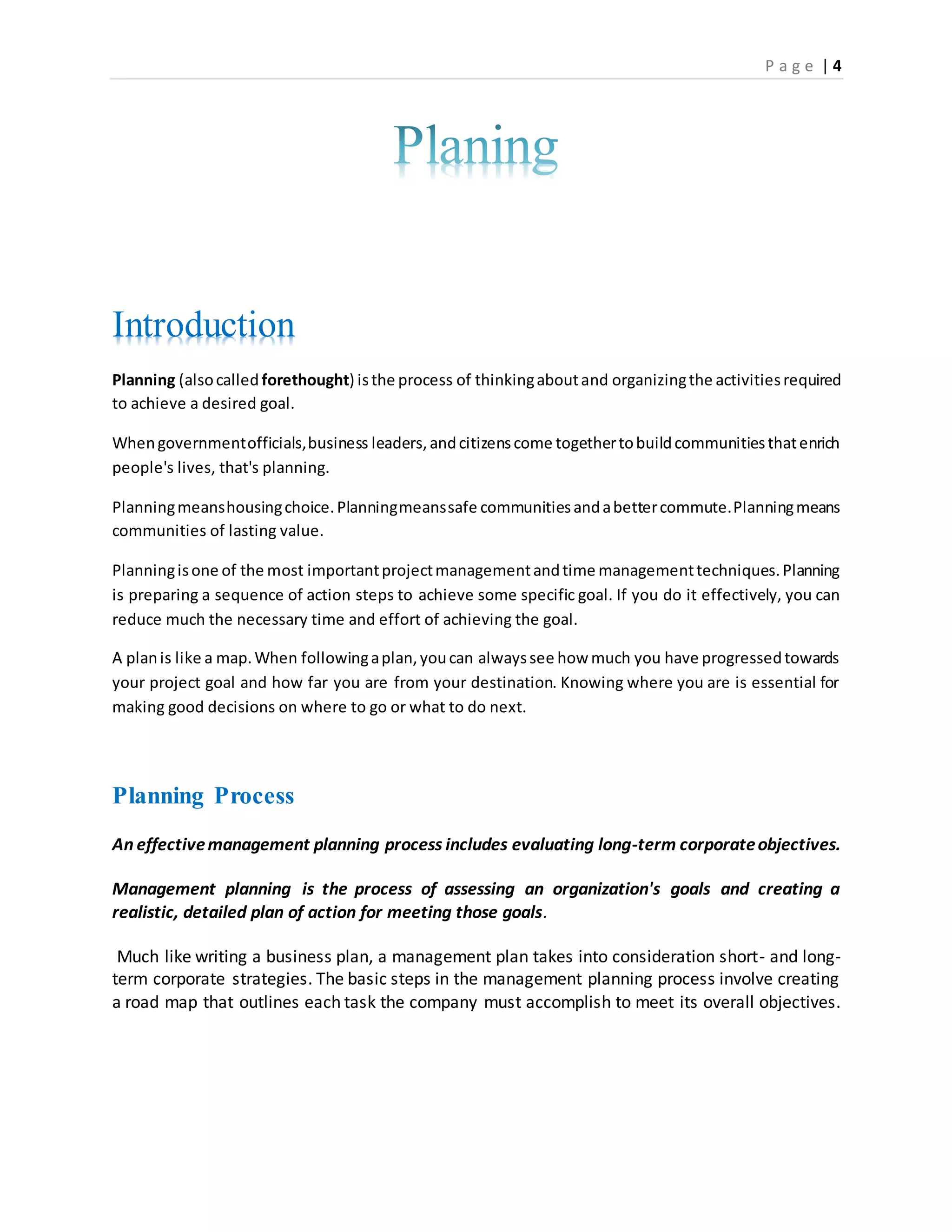 P a g e | 4
Introduction
Planning (alsocalled forethought) isthe process of thinkingaboutand organizingthe activitiesrequired
to achieve a desired goal.
Whengovernmentofficials,business leaders,andcitizenscome togethertobuildcommunitiesthatenrich
people's lives, that's planning.
Planningmeanshousingchoice.Planningmeanssafe communitiesandabettercommute.Planningmeans
communities of lasting value.
Planningisone of the most importantprojectmanagementandtime managementtechniques.Planning
is preparing a sequence of action steps to achieve some specific goal. If you do it effectively, you can
reduce much the necessary time and effort of achieving the goal.
A planis like a map.When followingaplan,youcan alwayssee how much you have progressedtowards
your project goal and how far you are from your destination. Knowing where you are is essential for
making good decisions on where to go or what to do next.
Planning Process
An effectivemanagement planning process includes evaluating long-term corporateobjectives.
Management planning is the process of assessing an organization's goals and creating a
realistic, detailed plan of action for meeting those goals.
Much like writing a business plan, a management plan takes into consideration short- and long-
term corporate strategies. The basic steps in the management planning process involve creating
a road map that outlines each task the company must accomplish to meet its overall objectives.
 