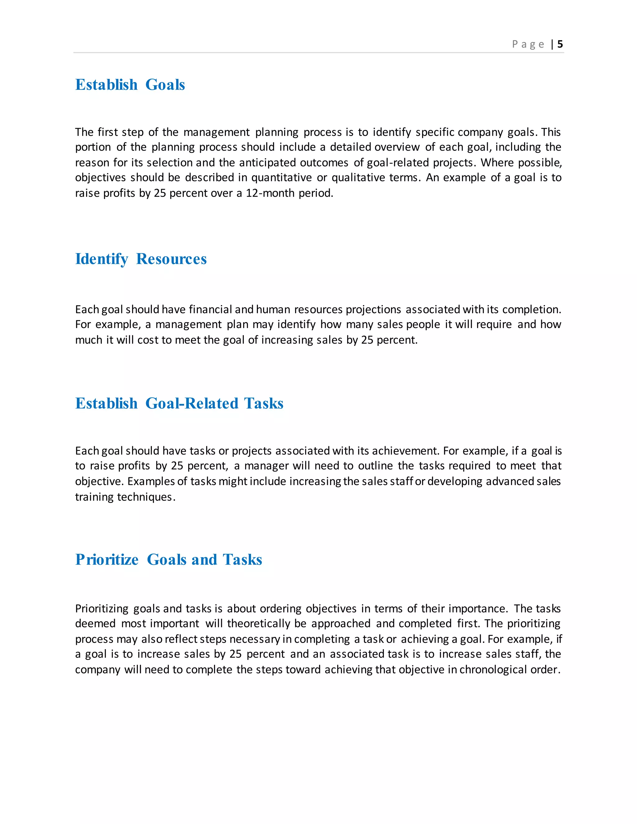 P a g e | 5
Establish Goals
The first step of the management planning process is to identify specific company goals. This
portion of the planning process should include a detailed overview of each goal, including the
reason for its selection and the anticipated outcomes of goal-related projects. Where possible,
objectives should be described in quantitative or qualitative terms. An example of a goal is to
raise profits by 25 percent over a 12-month period.
Identify Resources
Each goal should have financial and human resources projections associated with its completion.
For example, a management plan may identify how many sales people it will require and how
much it will cost to meet the goal of increasing sales by 25 percent.
Establish Goal-Related Tasks
Each goal should have tasks or projects associated with its achievement. For example, if a goal is
to raise profits by 25 percent, a manager will need to outline the tasks required to meet that
objective. Examples of tasks might include increasing the sales staffor developing advanced sales
training techniques.
Prioritize Goals and Tasks
Prioritizing goals and tasks is about ordering objectives in terms of their importance. The tasks
deemed most important will theoretically be approached and completed first. The prioritizing
process may also reflect steps necessary in completing a task or achieving a goal. For example, if
a goal is to increase sales by 25 percent and an associated task is to increase sales staff, the
company will need to complete the steps toward achieving that objective in chronological order.
 