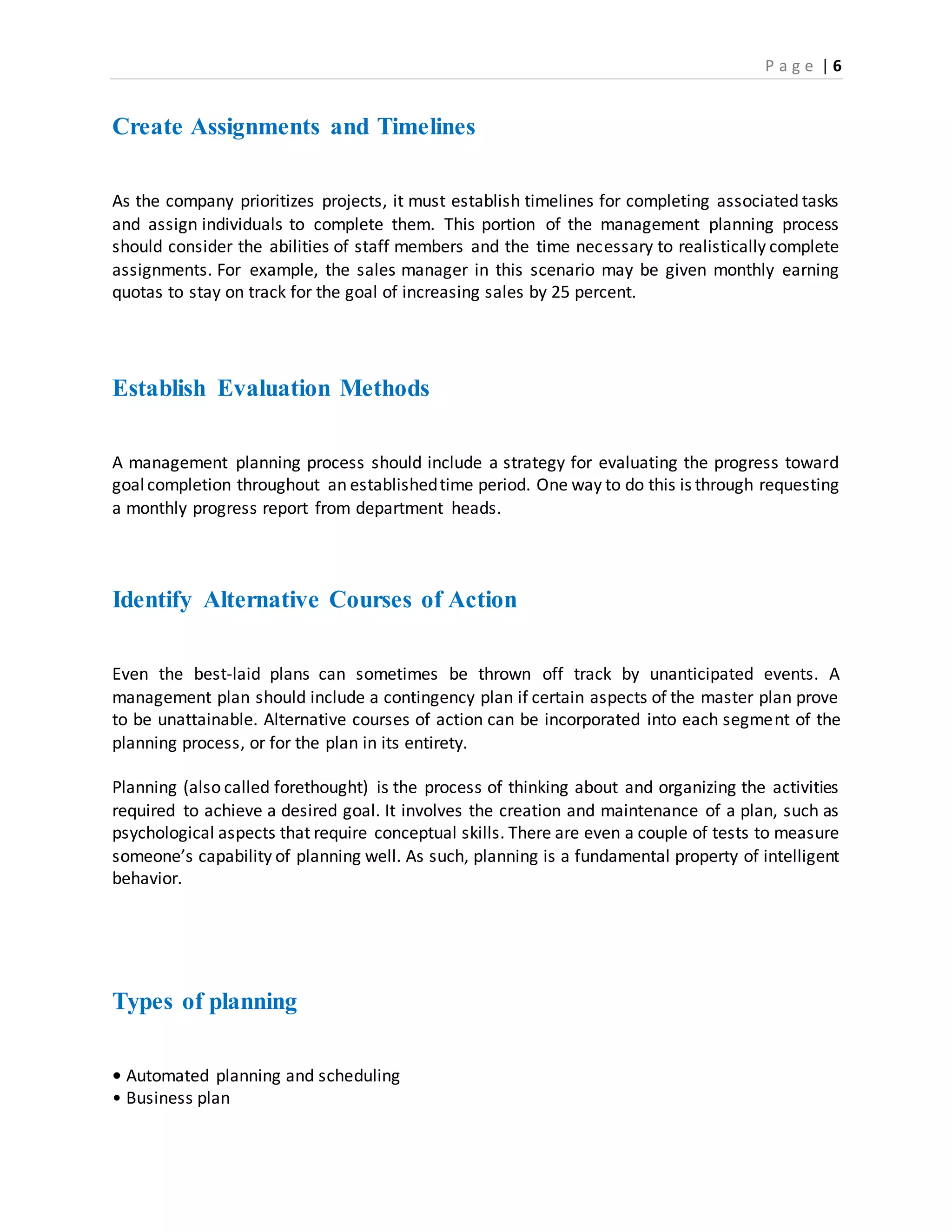 P a g e | 6
Create Assignments and Timelines
As the company prioritizes projects, it must establish timelines for completing associated tasks
and assign individuals to complete them. This portion of the management planning process
should consider the abilities of staff members and the time necessary to realistically complete
assignments. For example, the sales manager in this scenario may be given monthly earning
quotas to stay on track for the goal of increasing sales by 25 percent.
Establish Evaluation Methods
A management planning process should include a strategy for evaluating the progress toward
goalcompletion throughout an establishedtime period. One way to do this is through requesting
a monthly progress report from department heads.
Identify Alternative Courses of Action
Even the best-laid plans can sometimes be thrown off track by unanticipated events. A
management plan should include a contingency plan if certain aspects of the master plan prove
to be unattainable. Alternative courses of action can be incorporated into each segment of the
planning process, or for the plan in its entirety.
Planning (also called forethought) is the process of thinking about and organizing the activities
required to achieve a desired goal. It involves the creation and maintenance of a plan, such as
psychological aspects that require conceptual skills. There are even a couple of tests to measure
someone’s capability of planning well. As such, planning is a fundamental property of intelligent
behavior.
Types of planning
• Automated planning and scheduling
• Business plan
 