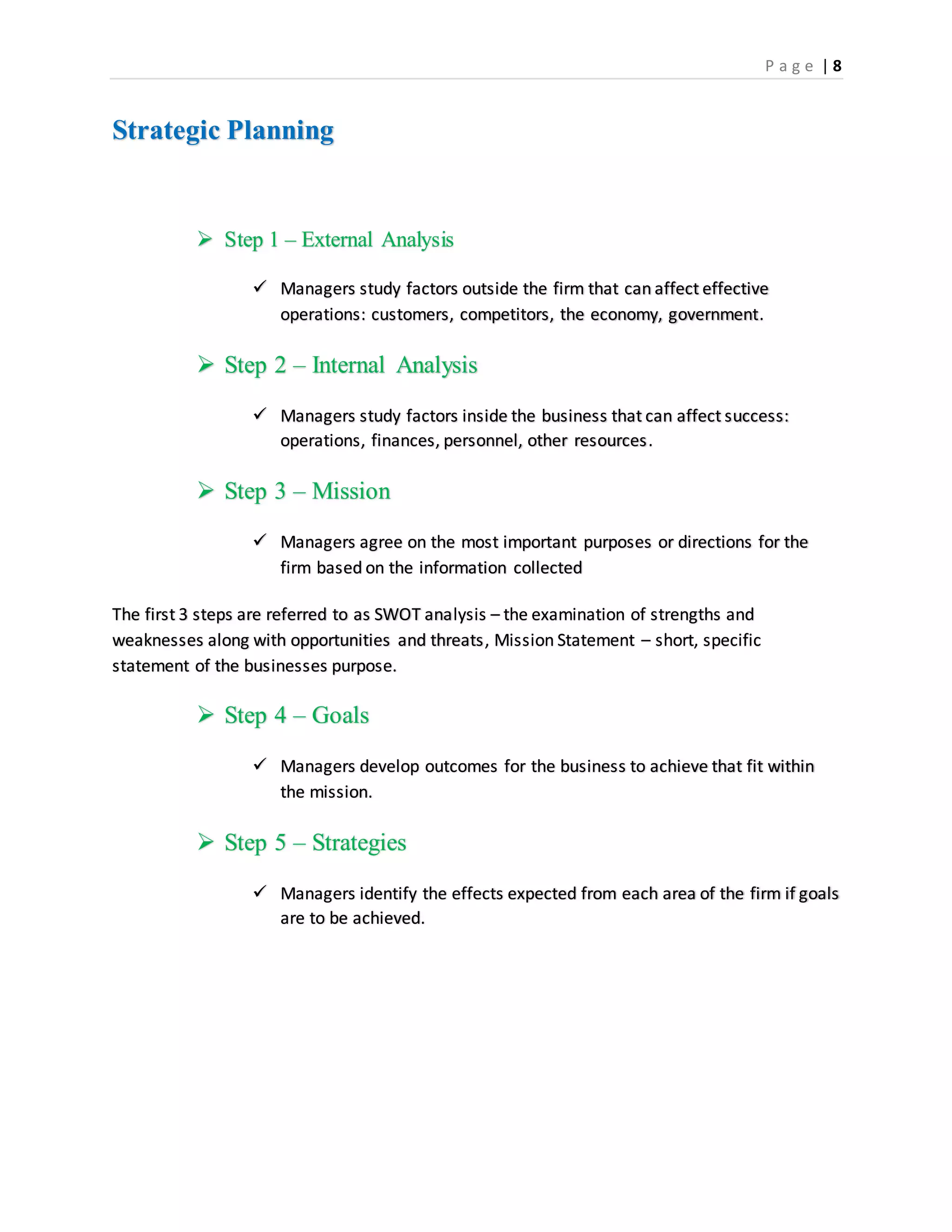 P a g e | 8
Strategic Planning
 Step 1 – External Analysis
 Managers study factors outside the firm that can affect effective
operations: customers, competitors, the economy, government.
 Step 2 – Internal Analysis
 Managers study factors inside the business that can affect success:
operations, finances, personnel, other resources.
 Step 3 – Mission
 Managers agree on the most important purposes or directions for the
firm based on the information collected
The first 3 steps are referred to as SWOT analysis – the examination of strengths and
weaknesses along with opportunities and threats, Mission Statement – short, specific
statement of the businesses purpose.
 Step 4 – Goals
 Managers develop outcomes for the business to achieve that fit within
the mission.
 Step 5 – Strategies
 Managers identify the effects expected from each area of the firm if goals
are to be achieved.
 