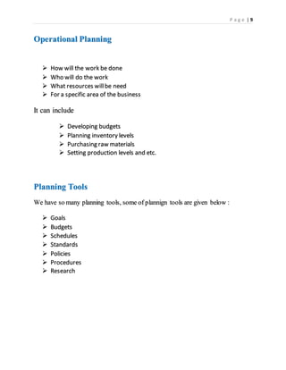 P a g e | 9
Operational Planning
 How will the work be done
 Who will do the work
 What resources willbe need
 For a specific area of the business
It can include
 Developing budgets
 Planning inventory levels
 Purchasing raw materials
 Setting production levels and etc.
Planning Tools
We have so many planning tools, some of plannign tools are given below :
 Goals
 Budgets
 Schedules
 Standards
 Policies
 Procedures
 Research
 