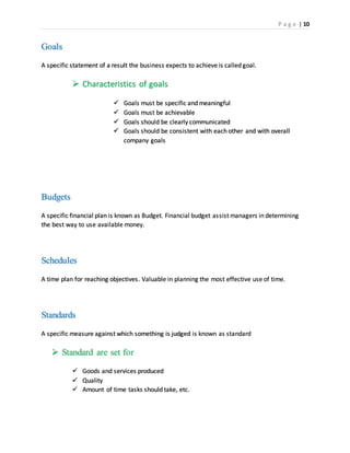P a g e | 10
Goals
A specific statement of a result the business expects to achieve is called goal.
 Characteristics of goals
 Goals must be specific and meaningful
 Goals must be achievable
 Goals should be clearly communicated
 Goals should be consistent with each other and with overall
company goals
Budgets
A specific financial plan is known as Budget. Financial budget assist managers in determining
the best way to use available money.
Schedules
A time plan for reaching objectives. Valuable in planning the most effective use of time.
Standards
A specific measure against which something is judged is known as standard
 Standard are set for
 Goods and services produced
 Quality
 Amount of time tasks should take, etc.
 