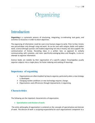 P a g e | 12
Introduction
Organizing is a systematic process of structuring, integrating, co-ordinating task goals, and
activities to resources in order to attain objectives.
The organizing of information could be seen since humans began to write. Prior to that, history
was passed down only through song and word. As can be seen with religion, books and spoken
word, science (through journals and studies) organizing not only is history, but also supports the
communication of history. Recording ideas in a written text, as opposed to verbally
communicating with someone, and more specifically cataloging ideas and thoughts, is also an
attempt to organize information.
Science books are notable by their organization of a specific subject. Encyclopedias usually
organize subjects into a single place, for faster indexing and seeking of meanings.
Importance of organizing
 Organizations are often troubled by how to organize, particularly when a new strategy
is developed.
 Changing market conditions or new technology requires change.
 Organizations seek efficiencies through improvements in organizing.
Characteristics
The following are the important characteristics of organization.
 Specialization and division of work:
The entire philosophy of organization is centered on the concepts of specialization and division
of work. The division of work is assigning responsibility for each organizational component to a
 