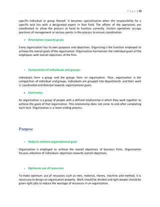 P a g e | 13
specific individual or group thereof. It becomes specialization when the responsibility for a
specific task lies with a designated expert in that field. The efforts of the operatives are
coordinated to allow the process at hand to function correctly. Certain operatives occupy
positions of management at various points in the process to ensure coordination.
 Orientation towards goals:
Every organization has its own purposes and objectives. Organizing is the function employed to
achieve the overall goals of the organization. Organization harmonizes the individual goals of the
employees with overall objectives of the firm.
 Composition of individuals and groups:
Individuals form a group and the groups form an organization. Thus, organization is the
composition of individual and groups. Individuals are grouped into departments and their work
is coordinated and directed towards organizational goals.
 Continuity:
An organization is a group of people with a defined relationship in which they work together to
achieve the goals of that organization. This relationship does not come to end after completing
each task. Organization is a never ending process.
Purpose
 Helps to achieve organizational goal:
Organization is employed to achieve the overall objectives of business firms. Organization
focuses attention of individuals objectives towards overall objectives.
 Optimum use of resources:
To make optimum use of resources such as men, material, money, machine and method, it is
necessary to design an organization properly. Work should be divided and right people should be
given right jobs to reduce the wastage of resources in an organization.
 