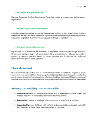 P a g e | 14
 To perform managerial function:
Planning, Organizing, Staffing, Directing and Controlling cannot be implemented without proper
organization.
 Facilitates growth and diversification:
A good organization structure is essential for expanding business activity. Organization structure
determines the input resources needed for expansion of a business activity similarlyorganization
is essential for product diversification such as establishing a new product line.
 Humane treatment of employees:
Organization has to operate for the betterment of employees and must not encourage monotony
of work due to higher degree of specialization. Now, organization has adapted the modern
concept of systems approach based on human relations and it discards the traditional
productivity and specialization approach.
Chain of command
Chain of command is the vertical lines of a command structure that is used for the purposes of overall
responsibilityandaccountability inthe achievingof statedgoalsandobjectivesthroughthe use of orders
one directionandreportsof compliance inthe otherdirection.Chainof commanddiffersfromhorizontal
linesinanorganizationwhichare basicallythe communicationandcoordinatinglinesof the organization.
Authority, responsibility, and accountability
 Authority is a manager's formal and legitimate right to make decisions, issue orders, and
allocate resources to achieve organizationally desired outcomes.
 Responsibility means an employee's duty to perform assigned task or activities.
 Accountability means that those with authority and responsibility must report and justify
task outcomes to those above them in the chain of command.
 