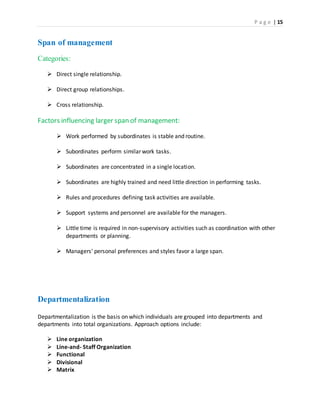 P a g e | 15
Span of management
Categories:
 Direct single relationship.
 Direct group relationships.
 Cross relationship.
Factors influencing larger span of management:
 Work performed by subordinates is stable and routine.
 Subordinates perform similar work tasks.
 Subordinates are concentrated in a single location.
 Subordinates are highly trained and need little direction in performing tasks.
 Rules and procedures defining task activities are available.
 Support systems and personnel are available for the managers.
 Little time is required in non-supervisory activities such as coordination with other
departments or planning.
 Managers' personal preferences and styles favor a large span.
Departmentalization
Departmentalization is the basis on which individuals are grouped into departments and
departments into total organizations. Approach options include:
 Line organization
 Line-and- Staff Organization
 Functional
 Divisional
 Matrix
 
