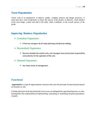 P a g e | 18
Team Organization
Teams work in an organization to improve quality, complete projects and change processes. A
team must have some components to ensure the success of the project or objective. Each member
of the team brings a talent and skill to the table, which contributes to the overall success of the
group.
Improving Business Organization
 Centralized Organization
 A few top managers do all major planning and decision making.
 Decentralized Organization
 Business divided into smaller units, unit managers have almost total responsibility
and authority for the operation of the unit.
 Flattened Organization
 Has fewer levels of management.
Functional
organization is a type of organizational structure that uses the principle of specialization based
on function or role.
It allows decisions to be decentralized since issues are delegated to specialized persons or units,
leaving them the responsibility of implementing, evaluating, or controlling the given procedures
or goals.
 