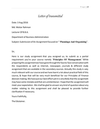 P a g e | 2
Letter of transmittal
Date: 3 Aug 2016
Md. Motiar Rahman
Lecturer Of B.B.A.
Department of Business Administration
Subject: Submission of An Assignmentfocused on “ Planningn And Organizing”.
Sir,
Here is our study assignment that you assigned us; to submit as a partial
requirement you’re your course namely ‘Principles Of Management.’ While
preparingthis assignmentwe havegonethroughthe faceto faceconversationwith
the respondents as well as internet, newspaper, journals & different study
assignment that are available in the secondary sources. Actually this study is very
much relevant with our courseand we have learnt a lot about practical field of this
course, & hope that will be very much beneficial for our Principles of Finance
decision making.Wehaveputour besteffortyetit is verylikely that the assignment
may havesome mistakeand that are unintentional. I hopethat the assignmentwill
meet your expectation. We shall be glad to answer any kind of question about any
matter relating to this assignment and shall be pleased to provide further
clarification if necessary.
Yours Faithfully,
The Edutainer.
 
