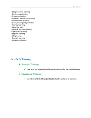 P a g e | 7
• Comprehensive planning
• Contingency planning
• Economic planning
• Enterprise architecture planning
• Environmental planning
• Event planning and production
• Financial planning
• Marketing plan
• Network resource planning
• Operational planning
• Regional planning
• Site planning
• Strategic planning
• Succession planning
Level’s Of Planning
 Strategic Planning
 Long term and provides broad goals and direction for the entire business.
 Operational Planning
 Short term and identifies specific activities for each area of business.
 