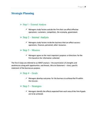 P a g e | 8
Strategic Planning
 Step 1 – External Analysis
 Managers study factors outside the firm that can affect effective
operations: customers, competitors, the economy, government.
 Step 2 – Internal Analysis
 Managers study factors inside the business that can affect success:
operations, finances, personnel, other resources.
 Step 3 – Mission
 Managers agree on the most important purposes or directions for the
firm based on the information collected
The first 3 steps are referred to as SWOT analysis – the examination of strengths and
weaknesses along with opportunities and threats, Mission Statement – short, specific
statement of the businesses purpose.
 Step 4 – Goals
 Managers develop outcomes for the business to achieve that fit within
the mission.
 Step 5 – Strategies
 Managers identify the effects expected from each area of the firm if goals
are to be achieved.
 