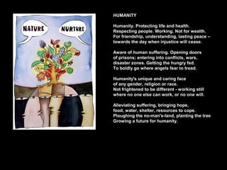 HUMANITY
Humanity. Protecting life and health.
Respecting people. Working. Not for wealth.
For friendship, understanding, lasting peace –
towards the day when injustice will cease.
Aware of human suffering. Opening doors
of prisons; entering into conflicts, wars,
disaster zones. Getting the hungry fed.
To boldly go where angels fear to tread.
Humanity's unique and caring face
of any gender, religion or race.
Not frightened to be different - working still
where no one else can work, or no one will.
Alleviating suffering, bringing hope,
food, water, shelter, resources to cope.
Ploughing the no-man's-land, planting the tree
Growing a future for humanity.
 