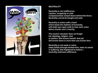 NEUTRALITY
Neutrality is not indifference,
inaction, incapacity or cold
compassionless closed doors behind the fence.
Neutrality cannot be bought and sold.
Neutraliiy is action with a heart
which beats the rhythms of humanity;
with both ears open wide to hear each voice
above chaotic war's insanity.
The neutral volunteer does not forget
her ideology, religion, race
or politics. She knows herself. And yet
she knows there is more than one human face
Neutrality is not weak or naïve,
steps boldly through barbed-wire, sees no sense
in suffering, Not frightened to believe –
neutrality embraces difference.
 