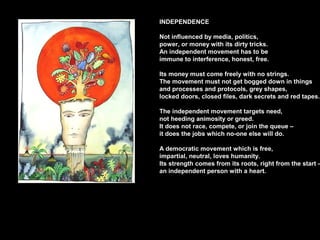 INDEPENDENCE
Not influenced by media, politics,
power, or money with its dirty tricks.
An independent movement has to be
immune to interference, honest, free.
Its money must come freely with no strings.
The movement must not get bogged down in things
and processes and protocols, grey shapes,
locked doors, closed files, dark secrets and red tapes.
The independent movement targets need,
not heeding animosity or greed.
It does not race, compete, or join the queue –
it does the jobs which no-one else will do.
A democratic movement which is free,
impartial, neutral, loves humanity.
Its strength comes from its roots, right from the start –
an independent person with a heart.
 