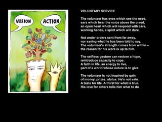 VOLUNTARY SERVICE
The volunteer has eyes which see the need,
ears which hear the voice above the creed,
an open heart which will respond with care,
working hands, a spirit which will dare.
Not under orders sent from far away,
nor saying what he has been told to say.
The volunteer's strength comes from within –
the reason for his work is up to him.
The selfless gesture can restore a hope,
reintroduce capacity to cope.
A faith in life, an energy to live,
part of a world whose nature is to give.
The volunteer is not inspired by gain
of money, prizes, status. He's not vain.
A taste for life. A thirst for what is true.
His love for others tells him what to do
 