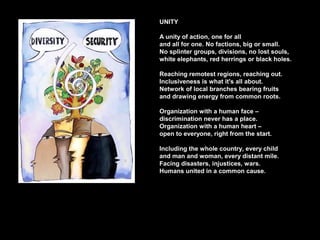 UNITY
A unity of action, one for all
and all for one. No factions, big or small.
No splinter groups, divisions, no lost souls,
white elephants, red herrings or black holes.
Reaching remotest regions, reaching out.
Inclusiveness is what it's all about.
Network of local branches bearing fruits
and drawing energy from common roots.
Organization with a human face –
discrimination never has a place.
Organization with a human heart –
open to everyone, right from the start.
Including the whole country, every child
and man and woman, every distant mile.
Facing disasters, injustices, wars.
Humans united in a common cause.
 