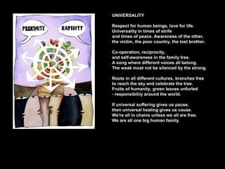 UNIVERSALITY
Respect for human beings, love for life.
Universality in times of strife
and times of peace. Awareness of the other,
the victim, the poor country, the lost brother.
Co-operation, reciprocity,
and self-awareness in the family tree.
A song where different voices all belong.
The weak must not be silenced by the strong.
Roots in all different cultures, branches free
to reach the sky and celebrate the tree.
Fruits of humanity, green leaves unfurled
- responsibiliiy around the world.
If universal suffering gives us pause,
then universal healing gives us cause.
We're all in chains unless we all are free.
We are all one big human family.
 