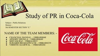 NAME OF THE TEAM MEMBERS: -
● CHANCHAL BANSAL – 19BBAR0048
● APOORV SHUKLA – 19BBAR0649
● SHIVAM RAJ – 19BBAL0023
● SURABHI BHARADWAJ M – 19BBAR0239
● VIBHITH AGARWAL – 19BBAR0266
Study of PR in Coca-Cola
Subject - Public Relations
Mentor -
5th SEMESTER SECTION “L”
 