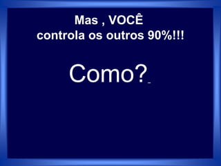 Mas , VOCÊ
controla os outros 90%!!!
Como?
 