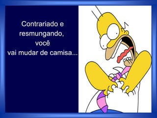 Contrariado e
resmungando,
você
vai mudar de camisa...
 