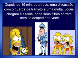 Depois de 15 min. de atraso, uma discussão
com o guarda de trânsito e uma multa, vocês
chegam à escola, onde seus filhos entram
sem se despedir de você.
 