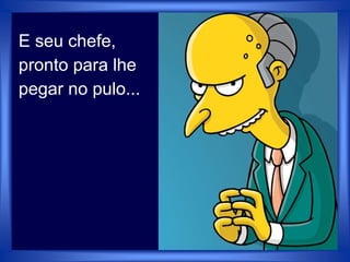 E seu chefe,
pronto para lhe
pegar no pulo...
 