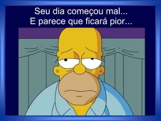 Seu dia começou mal...
E parece que ficará pior...
 