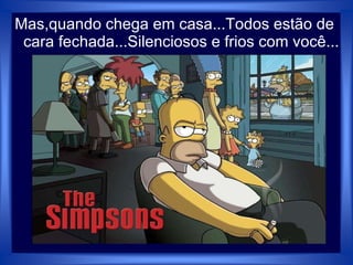 Mas,quando chega em casa...Todos estão de
cara fechada...Silenciosos e frios com você...
 