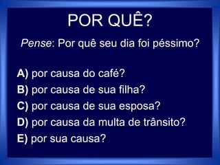 POR QUÊ?
Pense: Por quê seu dia foi péssimo?
A) por causa do café?
B) por causa de sua filha?
C) por causa de sua esposa?
D) por causa da multa de trânsito?
E) por sua causa?
 