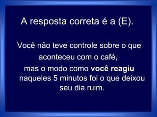 A resposta correta é a (E).
Você não teve controle sobre o que
aconteceu com o café,
mas o modo como você reagiu
naqueles 5 minutos foi o que deixou
seu dia ruim.
 