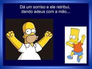 Dá um sorriso e ele retribui,
dando adeus com a mão...
 