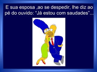 E sua esposa ,ao se despedir, lhe diz ao
pé do ouvido: “Já estou com saudades”...
 