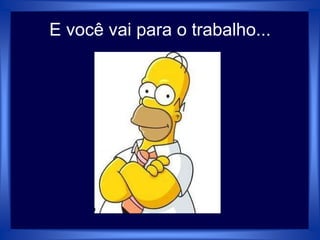 E você vai para o trabalho...
 