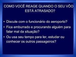 COMO VOCÊ REAGE QUANDO O SEU VÔO
ESTÁ ATRASADO?
• Discute com o funcionário do aeroporto?
• Fica emburrado e procurando alguém para
falar mal da situação?
• Ou usa seu tempo para ler, estudar ou
conhecer os outros passageiros?
 