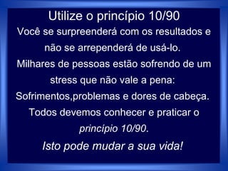 Utilize o princípio 10/90
Você se surpreenderá com os resultados e
não se arrependerá de usá-lo.
Milhares de pessoas estão sofrendo de um
stress que não vale a pena:
Sofrimentos,problemas e dores de cabeça.
Todos devemos conhecer e praticar o
princípio 10/90.
Isto pode mudar a sua vida!
 