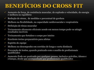 BENEFÍCIOS DO CROSS FIT
 Aumento da força, de resistência muscular, de explosão e velocidade, de energia
e melhora no equilíbrio
 Redução de stress, de medidas e percentual de gordura
 Melhora na flexibilidade, na capacidade cardiovascular e respiratória
 Definição de tônus muscular
 Treinamento altamente eficiente aonde em menos tempo pode-se atingir
resultados incríveis
 Treinamento que fortalece o corpo por inteiro
 Excelente treino preparatório para atletas
 Espírito de equipe
 Melhora no desempenho em corridas de longa e curta distância
 Prevenção de lesões, quando praticado com o auxílio de profissionais
qualificados
 Aumento Pode ser praticado por qualquer pessoa, inclusive grávidas, idosos e
crianças, desde que acompanhado por profissionais qualificados
 