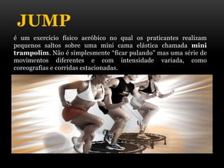 JUMP
é um exercício físico aeróbico no qual os praticantes realizam
pequenos saltos sobre uma mini cama elástica chamada mini
trampolim. Não é simplesmente “ficar pulando” mas uma série de
movimentos diferentes e com intensidade variada, como
coreografias e corridas estacionadas.
 